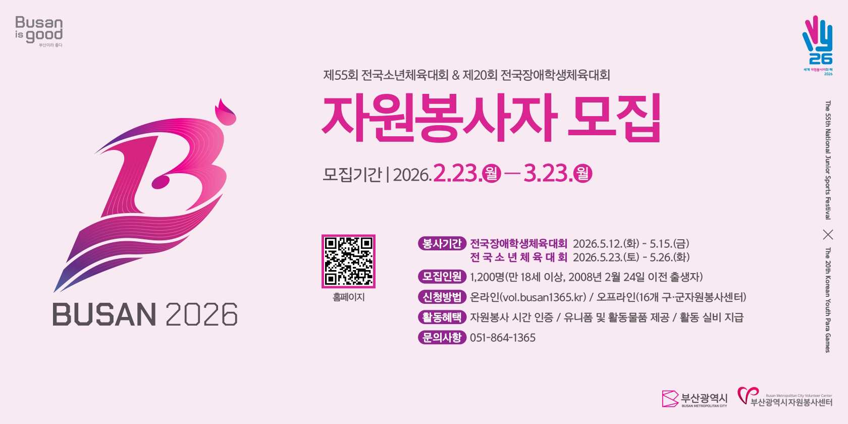Busan is good 부산이라 좋다 BUSAN 2026 제55회 전국소년체육대회&제20회 전국장애학생체육대회 자원봉사자 모집 모집기간 | 2026.2.23.월-3.23.월  홈페이지qr코드 (부산자원봉사포털 사이트 이동-http://vol.busan1365.kr/) 봉사기간- 전국장애학생체육대회 2026.5.12.(화) - 5.15.(금) / 전국소년체육대회 2026.5.23.(토)-5.26.(화) 모집인원- 1,200명(만18세이상, 2008년 2월 24일 이전 출생자) 선정방법- 온라인(vol.busan1365.kr) / 오프라인(16개 구군지원봉사센터) 활동혜택- 자원봉사 시간 인증 / 유니폼 및 활동물품 제공 / 활동 실비 지급 문의사항- 051-864-1365