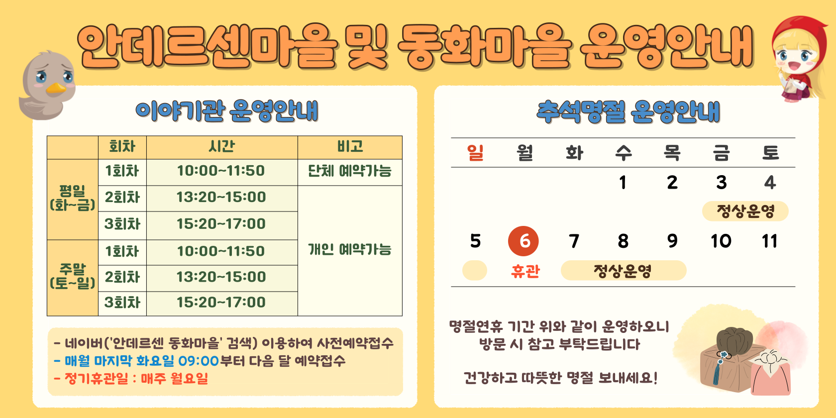 안데르센 마을 및 동화마을 정상운영 안내 평일(화~금) 1회차 10:00~11:30(90분) 단체예약가능 2회차 14:00~15:30(90분) 개인예약가능 3회차 16:00~17:30(90분) 개인예약가능 주말(토~일) 1회차 10:00~11:30(90분) 2회차 14:00~15:30(90분) 3회차 16:00~17:30(90분) 개인 예약가능 사전예약제로 운영(당일 현장접수 불가) 네이버 플레이스(안데르센 동화마을 검색)이용하여 예약접소 매우러 마지막 화요일 09:00부터 다음달 예약 접수 정기휴관일 매주 월요일 보호자 동반시 입장가능 안데르센마을 및 동화마을