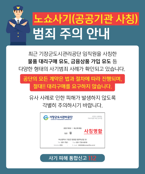 노쇼사기(공공기관 사칭) 범죄 주의 안내 최근 기장군도시관리공단 임직원을 사칭한 물품 대리구매 유도, 금융상품 가입 유도 등 다양한 형태의 사기범죄 사례가 확인되고 있습니다. 공단의 모든 계약은 법과 절차에 따라 진행되며, 절대!! 대리구매를 요구하지 않습니다. 유사 사례로 인한 피해가 발생하지 않도록 각별히 주의하시기 바랍니다. 사기 피해 통합신고 112